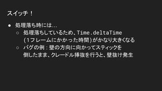 スイッチ！
● 処理落ち時には…
○ 処理落ちしているため、Time.deltaTime
(1フレームにかかった時間)がかなり大きくなる
○ バグの例 : 壁の方向に向かってスティックを
倒したまま、クレードル挿抜を行うと、壁抜け発生
 