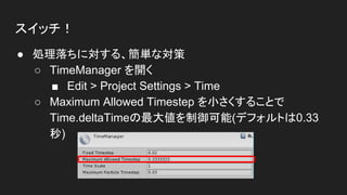 スイッチ！
● 処理落ちに対する、簡単な対策
○ TimeManager を開く
■ Edit > Project Settings > Time
○ Maximum Allowed Timestep を小さくすることで
Time.deltaTimeの最大値を制御可能(デフォルトは0.33
秒)
 