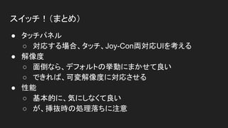 スイッチ！（まとめ）
● タッチパネル
○ 対応する場合、タッチ、Joy-Con両対応UIを考える
● 解像度
○ 面倒なら、デフォルトの挙動にまかせて良い
○ できれば、可変解像度に対応させる
● 性能
○ 基本的に、気にしなくて良い
○ が、挿抜時の処理落ちに注意
 