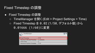 Fixed Timestep の調整
● Fixed Timestep の調整
○ TimeManager を開く (Edit > Project Settings > Time)
○ Fixed Timestep を 0.02 (1/50, デフォルト値) から
0.01666 (1/60)に変更
 