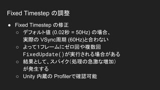 Fixed Timestep の調整
● Fixed Timestep の修正
○ デフォルト値 (0.02秒 = 50Hz) の場合、
実際の VSync周期 (60Hz)と合わない
○ よって１フレームにゼロ回や複数回
FixedUpdate()が実行される場合がある
○ 結果として、スパイク（処理の急激な増加）
が発生する
○ Unity 内蔵の Profilerで確認可能
 