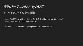 複数バージョンのUnityの使用
● バッチファイルから起動
set "UNITY=インストールしたディレクトリEditorUnity.exe"
set "PROJECT=プロジェクトのパス"
start "" "%UNITY%" -projectPath "%PROJECT%"
 
