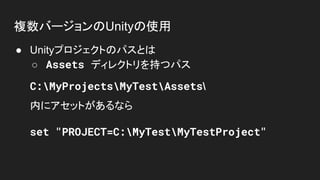 複数バージョンのUnityの使用
● Unityプロジェクトのパスとは
○ Assets ディレクトリを持つパス
C:MyProjectsMyTestAssets
内にアセットがあるなら
set "PROJECT=C:MyTestMyTestProject"
 