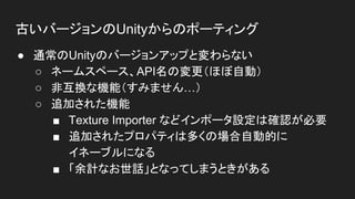 古いバージョンのUnityからのポーティング
● 通常のUnityのバージョンアップと変わらない
○ ネームスペース、API名の変更（ほぼ自動）
○ 非互換な機能（すみません…）
○ 追加された機能
■ Texture Importer などインポータ設定は確認が必要
■ 追加されたプロパティは多くの場合自動的に
イネーブルになる
■ 「余計なお世話」となってしまうときがある
 