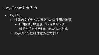 Joy-Conからの入力
● Joy-Con
○ 付属のネイティブプラグインの使用を推奨
■ HD振動、加速度・ジャイロセンサー
横持ち(「おすそわけ」)などにも対応
○ Joy-Conの仕様は意外と大きい
 