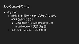 Joy-Conからの入力
● Joy-Con
○ 現状は、付属のネイティブプラグインから
uGUIを操作できない
■ これを解消するには開発者側での
InputModule の実装が必要
○ 近い将来、InputModule を提供
 