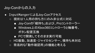 Joy-Conからの入力
● InputMangerによるJoy-Conアクセス
○ 現状は１人用の持ち方にのみ非公式に対応
■ Joy-Conの「縦持ち」および、Proコントローラー
■ Windows上のXbox360コントローラと軸番号、
ボタン配置互換
■ PCで開発してそのまま実行可能
○ HD振動、加速度・ジャイロセンサー、横持ち未対応
○ 簡易的な「動作確認用」の機能と考える
 