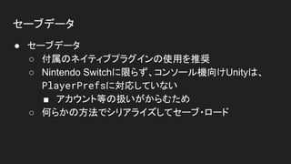 セーブデータ
● セーブデータ
○ 付属のネイティブプラグインの使用を推奨
○ Nintendo Switchに限らず、コンソール機向けUnityは、
PlayerPrefsに対応していない
■ アカウント等の扱いがからむため
○ 何らかの方法でシリアライズしてセーブ・ロード
 
