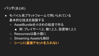 パッチ(まとめ)
● モバイル系プラットフォームで用いられている
基本的な技法を踏襲する
○ AssetBundleを小さめの粒度で作る
■ 例：プレイヤー1,2、敵1,2,3、設置物1,2,3
○ Resourcesは最小限に
○ Streaming Assetsも検討
○ シーンに直接アセットを入れない
 