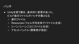 パッチ
● Unityを使う場合、基本的に変更のあった、
ビルド後のファイルがパッチ対象となる
○ 実行ファイル
○ Resources（フォルダ内全体で1ファイル生成）
○ シーン（シーンごとにファイル生成）
○ アセットバンドル（開発者が指定）
 