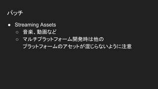 パッチ
● Streaming Assets
○ 音楽、動画など
○ マルチプラットフォーム開発時は他の
プラットフォームのアセットが混じらないように注意
 