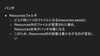 パッチ
● Resourcesフォルダ
○ ビルド時に1つのファイルになる(resources.assets)
○ Resources内のファイルが変更された場合、
Resources全体がパッチ対象になる
○ このため、Resources内の容量は最小化するのが望まし
い
 