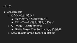 パッチ
● Asset Bundle
○ どうやって分けるか？
■ 「変更のありそうな単位」にする
■ 「プレイヤーA」「敵A」「敵B」などなど
○ ワークフロー上の負担も考慮
■ 「Unite Tokyo アセットバンドル」などで検索
○ Asset Bundle Graph Tool (午後の講演)
 