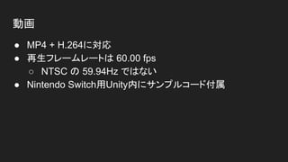 動画
● MP4 + H.264に対応
● 再生フレームレートは 60.00 fps
○ NTSC の 59.94Hz ではない
● Nintendo Switch用Unity内にサンプルコード付属
 