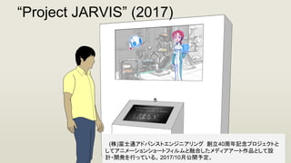 　(株)富士通アドバンストエンジニアリング 創立40周年記念プロジェクトと
してアニメーションショートフィルムと融合したメディアアート作品として設
計・開発を行っている。 2017/10月公開予定。
“Project JARVIS” (2017)
 