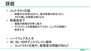 • コントラスト圧縮
– 映像の元の明るさから、表の映像は明るくなり、
メガネ越しの映像は暗くなる
• 解像度低下
– 複数の映像を同時に表示
– ディスプレイの解像度だけでなく、レンズの個数に
依存する
• ハードウェアの入手
• 4K, 8K, HDRディスプレイに期待
– コントラスト圧縮や、解像度の問題が和らぐ
課題
 