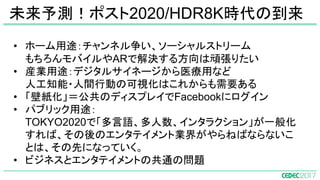 • ホーム用途：チャンネル争い、ソーシャルストリーム
もちろんモバイルやARで解決する方向は頑張りたい
• 産業用途：デジタルサイネージから医療用など
人工知能・人間行動の可視化はこれからも需要ある
• 「壁紙化」＝公共のディスプレイでFacebookにログイン
• パブリック用途：
TOKYO2020で「多言語、多人数、インタラクション」が一般化
すれば、その後のエンタテイメント業界がやらねばならないこ
とは、その先になっていく。
• ビジネスとエンタテイメントの共通の問題
未来予測！ポスト2020/HDR8K時代の到来
 