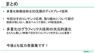 • 多重化映像技術は3D互換のディスプレイ技術
• 今回はそのコンテンツ応用、取り組みについて紹介
画面分割しない、複合ペルソナ設計、VR配信技術…
• 多重化はグラフィックス技術の次元的進化
もちろん美しい映像で目を引くコンテンツを作ることも重要！
今後とも協力者募集です！
まとめ
 