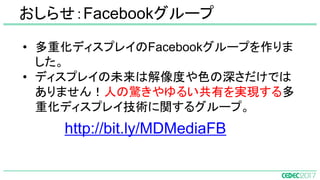 • 多重化ディスプレイのFacebookグループを作りま
した。
• ディスプレイの未来は解像度や色の深さだけでは
ありません！人の驚きやゆるい共有を実現する多
重化ディスプレイ技術に関するグループ。
　　　　 http://bit.ly/MDMediaFB
おしらせ：Facebookグループ
 