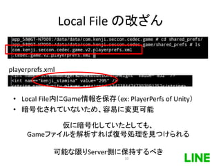 Local File の改ざん
• Local File内にGame情報を保存（ex: PlayerPerfs of Unity）
• 暗号化されていないため、容易に変更可能
playerprefs.xml
仮に暗号化していたとしても、
Gameファイルを解析すれば復号処理を見つけられる
可能な限りServer側に保持するべき
10
 