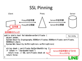 SSL Pinning
Client Server
証明書
Proxy
Serverの証明書Proxyの証明書
Serverの公開鍵Proxyの公開鍵
証明書のチェック
public static bool ValidateServerCertificate (
object sender,
System.Security.Cryptography.X509Certificates.X509Certificate certificate,
X509Chain chain,
System.Net.Security.SslPolicyErrors sslPolicyErrors)
{
string chash = certificate.GetCertHashString ();
if (chash == "(hardcoded hash)")
return true; // SSL certificate check ok
return false;
}
Serverの証明書かどうかを
チェックする
For Unity
13
 