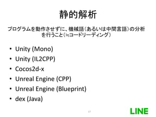 静的解析
• Unity (Mono)
• Unity (IL2CPP)
• Cocos2d-x
• Unreal Engine (CPP)
• Unreal Engine (Blueprint)
• dex (Java)
プログラムを動作させずに、機械語（あるいは中間言語）の分析
を行うこと（≒コードリーディング）
17
 