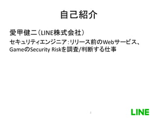 自己紹介
愛甲健二（LINE株式会社）
セキュリティエンジニア：リリース前のWebサービス、
GameのSecurity Riskを調査/判断する仕事
2
 
