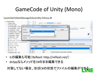 GameCode of Unity (Mono)
assetsbinDataManagedAssembly-CSharp.dll
• ILの編集も可能（Reflexil: http://reflexil.net/）
• dnSpyならメソッドをC#のまま編集できる
対策してない場合、ほぼC#の状態でファイルの編集ができる
22
 