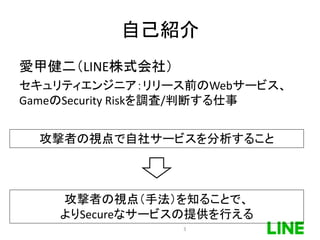自己紹介
愛甲健二（LINE株式会社）
セキュリティエンジニア：リリース前のWebサービス、
GameのSecurity Riskを調査/判断する仕事
3
攻撃者の視点で自社サービスを分析すること
攻撃者の視点（手法）を知ることで、
よりSecureなサービスの提供を行える
 