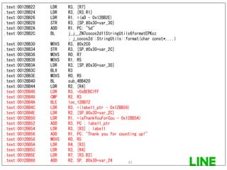 .text:0012BB22 LDR R3, [R7]
.text:0012BB24 LDR R3, [R3,R1]
.text:0012BB26 LDR R1, =(aD - 0x12BB2E)
.text:0012BB28 STR R3, [SP,#0x30+var_30]
.text:0012BB2A ADD R1, PC; "%d"
.text:0012BB2C BL j_j__ZN7cocos2d11StringUtils6formatEPKcz
; j_cocos2d::StringUtils::format(char const*,...)
.text:0012BB30 MOVS R3, #0x2C0
.text:0012BB34 STR R3, [SP,#0x30+var_2C]
.text:0012BB36 MOVS R0, R7
.text:0012BB38 MOVS R1, R5
.text:0012BB3A LDR R3, [SP,#0x30+var_30]
.text:0012BB3C BLX R3
.text:0012BB3E MOVS R0, R5
.text:0012BB40 BL sub_4BB420
.text:0012BB44 LDR R2, [R4]
.text:0012BB46 LDR R3, =0xBEBC1FF
.text:0012BB48 CMP R2, R3
.text:0012BB4A BLE loc_12BB72
.text:0012BB4C LDR R3, =(label1_ptr - 0x12BB56)
.text:0012BB4E LDR R2, [SP,#0x30+var_2C]
.text:0012BB50 LDR R1, =(aThankYouForCou - 0x12BB5A)
.text:0012BB52 ADD R3, PC ; label1_ptr
.text:0012BB54 LDR R3, [R3] ; label1
.text:0012BB56 ADD R1, PC; "Thank you for counting up!"
.text:0012BB58 MOVS R0, R5
.text:0012BB5A LDR R4, [R3]
.text:0012BB5C LDR R3, [R4]
.text:0012BB5E LDR R7, [R3,R2]
.text:0012BB60 ADD R2, SP, #0x30+var_24 32
 