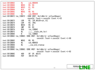 .text:0012BB62 BL sub_4BD944
.text:0012BB66 MOVS R0, R4
.text:0012BB68 MOVS R1, R5
.text:0012BB6A BLX R7
.text:0012BB6C MOVS R0, R5
.text:0012BB6E BL sub_4BB420
.text:0012BB72 loc_12BB72 ; CODE XREF: HelloWorld::onTouchBegan(
cocos2d::Touch *,cocos2d::Event *)+52
.text:0012BB72 LDR R2, [SP,#0x30+var_1C]
.text:0012BB74 LDR R3, [R6]
.text:0012BB76 MOVS R0, #1
.text:0012BB78 CMP R2, R3
.text:0012BB7A BEQ loc_12BB8C
.text:0012BB7C BL j_j___stack_chk_fail
.text:0012BB80 B loc_12BB82
.text:0012BB82 loc_12BB82; CODE XREF: HelloWorld::onTouchBegan(
cocos2d::Touch *,cocos2d::Event *)+88
.text:0012BB82 MOVS R0, R5
.text:0012BB84 BL sub_4BB420
.text:0012BB88 BL __cxa_end_cleanup
.text:0012BB8C
.text:0012BB8C loc_12BB8C; CODE XREF: HelloWorld::onTouchBegan(
cocos2d::Touch *,cocos2d::Event *)+82
.text:0012BB8C ADD SP, SP, #0x1C
.text:0012BB8E POP {R4-R7,PC}
libMyGame.so33
 