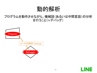 動的解析
Program
Debugger
コードの解析（Debug）
プログラムを動作させながら、機械語（あるいは中間言語）の分析
を行うこと（≒デバッグ）
46
 
