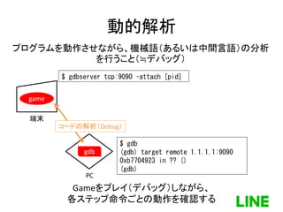 動的解析
端末
PC
game
gdb
$ gdbserver tcp:9090 –attach [pid]
$ gdb
(gdb) target remote 1.1.1.1:9090
0xb7704923 in ?? ()
(gdb)
コードの解析（Debug）
Gameをプレイ（デバッグ）しながら、
各ステップ命令ごとの動作を確認する
プログラムを動作させながら、機械語（あるいは中間言語）の分析
を行うこと（≒デバッグ）
47
 