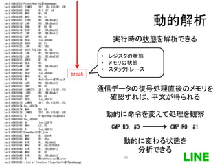 動的解析
.text:004855FC PlayerHealth$$TakeDamage
.text:004855FC STMFD SP!, {R4,R10,R11,LR}
.text:00485600 ADD R11, SP, #8
.text:00485604 MOV R4, R0
.text:00485608 MOV R0, #1
.text:0048560C STRB R0, [R4,#0x45]
.text:00485610 LDR R0, [R4,#0x10]
.text:00485614 SUB R1, R0, R1
.text:00485618 STR R1, [R4,#0x10]
.text:0048561C LDR R0, [R4,#0x14]
.text:00485620 CMP R0, #0
.text:00485624 BEQ loc_485680
.text:00485628 VMOV S0, R1
.text:0048562C LDR R2, [R0]
.text:00485630 VCVT.F32.S32 S0, S0
.text:00485634 LDR R3, [R2,#0x22C]
.text:00485638 LDR R2, [R2,#0x230]
.text:0048563C VMOV R1, S0
.text:00485640 BLX R3
.text:00485644 LDR R0, [R4,#0x38]
.text:00485648 CMP R0, #0
.text:0048564C BEQ loc_485680
.text:00485650 MOV R1, #0
.text:00485654 BL AudioSource$$Play_0
.text:00485658 LDR R0, [R4,#0x10]
.text:0048565C CMP R0, #0
.text:00485660 LDMGTFD SP!, {R4,R10,R11,PC}
.text:00485664 LDRB R0, [R4,#0x44]
.text:00485668 CMP R0, #0
.text:0048566C BEQ loc_485674
.text:00485670 LDMFD SP!, {R4,R10,R11,PC}
.text:00485674 loc_485674
.text:00485674 MOV R0, R4
.text:00485678 LDMFD SP!, {R4,R10,R11,LR}
.text:0048567C B PlayerHealth$$Death
.text:00485680 loc_485680
.text:00485680 BL loc_52DF78
.text:00485684 MOV LR, PC
.text:00485688 B loc_48D21C
.text:0048568C EnemyHealth$$_ctor
.text:0048568C MOV R1, #0x64
.text:00485690 MOV R2, #0xA
.text:00485694 STR R1, [R0,#0xC]
.text:00485698 MOV R1, #0x40200000
.text:004856A0 STR R1, [R0,#0x14]
.text:004856A4 MOV R1, #0
.text:004856A8 STR R2, [R0,#0x18]
.text:004856AC B MonoBehaviour$$_ctor
.text:004856AC ; End of function PlayerHealth$$TakeDamage
break
実行時の状態を解析できる
• レジスタの状態
• メモリの状態
• スタックトレース
通信データの復号処理直後のメモリを
確認すれば、平文が得られる
CMP R0, #0 CMP R0, #1
動的に命令を変えて処理を観察
動的に変わる状態を
分析できる
49
 