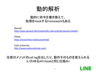 動的解析
任意のメソッドのcall logを出したり、動作そのものを変えられる
（いわゆるAPI Hookと同じ仕組み）
Xposed:
http://repo.xposed.info/module/de.robv.android.xposed.installer
FRIDA:
https://www.frida.re/docs/android/
Cydia Substrate:
http://www.cydiasubstrate.com/
動的に命令を書き換えて、
処理をHookするFrameworkもある
51
 