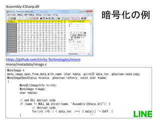 暗号化の例
Assembly-CSharp.dll
https://github.com/Unity-Technologies/mono
mono/metadata/image.c
MonoImage *
mono_image_open_from_data_with_name (char *data, guint32 data_len, gboolean need_copy,
MonoImageOpenStatus *status, gboolean refonly, const char *name)
{
MonoCLIImageInfo *iinfo;
MonoImage *image;
char *datac;
// add DLL decrypt code
if (name != NULL && strstr(name, "Assembly-CSharp.dll")) {
// decrypt code
for(int i=0; i < data_len; i++) { data[i] ^= 0xFF; }
} 55
 