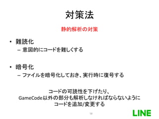 対策法
• 難読化
– 意図的にコードを難しくする
• 暗号化
– ファイルを暗号化しておき、実行時に復号する
静的解析の対策
コードの可読性を下げたり、
GameCode以外の部分も解析しなければならないように
コードを追加/変更する
58
 