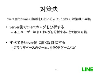 対策法
Client側でGameの処理をしている以上、100%の対策は不可能
• Server側でClientのログを分析する
– 不正ユーザーの多くはログを分析することで検知可能
• すべてをServer側に置く設計にする
– ブラウザベースのゲーム、クラウドゲームなど
60
 