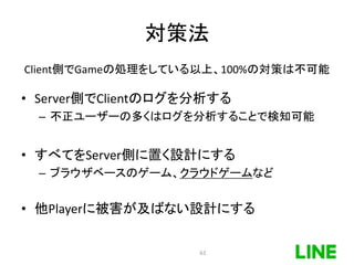 対策法
Client側でGameの処理をしている以上、100%の対策は不可能
• Server側でClientのログを分析する
– 不正ユーザーの多くはログを分析することで検知可能
• すべてをServer側に置く設計にする
– ブラウザベースのゲーム、クラウドゲームなど
• 他Playerに被害が及ばない設計にする
63
 