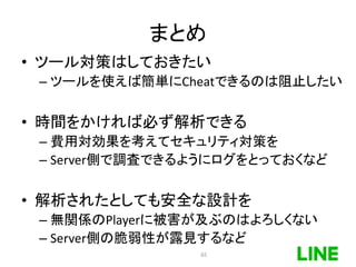 まとめ
• ツール対策はしておきたい
– ツールを使えば簡単にCheatできるのは阻止したい
• 時間をかければ必ず解析できる
– 費用対効果を考えてセキュリティ対策を
– Server側で調査できるようにログをとっておくなど
• 解析されたとしても安全な設計を
– 無関係のPlayerに被害が及ぶのはよろしくない
– Server側の脆弱性が露見するなど
65
 