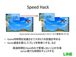 Speed Hack
• Game内時間を加速させてスタミナの回復を早める
• Game速度を遅くしてプレイを簡単にする、など
Game Hacker, Game Guardianといったツールに実装されている
経過時間をClientのみで管理しないことが大事
Server側でも時間をチェックする
8
 