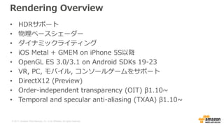 © 2017, Amazon Web Services, Inc. or its Affiliates. All rights reserved.
Rendering Overview
• HDRサポート
• 物理ベースシェーダー
• ダイナミックライティング
• iOS Metal + GMEM on iPhone 5S以降
• OpenGL ES 3.0/3.1 on Android SDKs 19-23
• VR, PC, モバイル, コンソールゲームをサポート
• DirectX12 (Preview)
• Order-independent transparency (OIT) β1.10~
• Temporal and specular anti-aliasing (TXAA) β1.10~
 