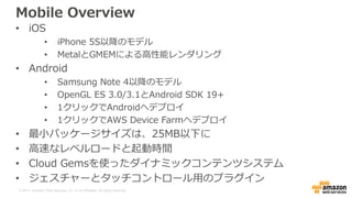© 2017, Amazon Web Services, Inc. or its Affiliates. All rights reserved.
Mobile Overview
• iOS
• iPhone 5S以降のモデル
• MetalとGMEMによる高性能レンダリング
• Android
• Samsung Note 4以降のモデル
• OpenGL ES 3.0/3.1とAndroid SDK 19+
• 1クリックでAndroidへデプロイ
• 1クリックでAWS Device Farmへデプロイ
• 最小パッケージサイズは、25MB以下に
• 高速なレベルロードと起動時間
• Cloud Gemsを使ったダイナミックコンテンツシステム
• ジェスチャーとタッチコントロール用のプラグイン
 