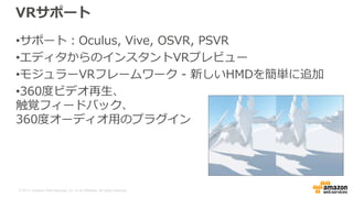 © 2017, Amazon Web Services, Inc. or its Affiliates. All rights reserved.
VRサポート
•サポート：Oculus, Vive, OSVR, PSVR
•エディタからのインスタントVRプレビュー
•モジュラーVRフレームワーク - 新しいHMDを簡単に追加
•360度ビデオ再生、
触覚フィードバック、
360度オーディオ用のプラグイン
 