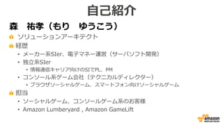 森 祐孝（もり ゆうこう）
ソリューションアーキテクト
経歴
• メーカー系SIer、電子マネー運営（サーバソフト開発）
• 独立系SIer
• 情報通信キャリア向けのSIでPL、PM
• コンソール系ゲーム会社（テクニカルディレクター）
• ブラウザソーシャルゲーム、スマートフォン向けソーシャルゲーム
担当
• ソーシャルゲーム、コンソールゲーム系のお客様
• Amazon Lumberyard , Amazon GameLift
自己紹介
 