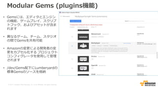 © 2017, Amazon Web Services, Inc. or its Affiliates. All rights reserved.
Modular Gems (plugins機能)
• Gemsには、エディタとエンジン
の機能、ゲームプレイ、スクリプ
トフック、およびアセットが含ま
れます
• 異なるゲーム、チーム、スタジオ
の間でGemsを共有可能
• Amazonの変更による開発者の変
更をカプセル化する プロジェクト
コンフィグレータを使用して管理
されます
• /dev/Gems配下にLumberyardの
標準Gemsのソースを格納
 