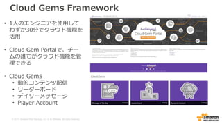 © 2017, Amazon Web Services, Inc. or its Affiliates. All rights reserved.
Cloud Gems Framework
• 1人のエンジニアを使用して
わずか30分でクラウド機能を
活用
• Cloud Gem Portalで、チー
ムの誰もがクラウド機能を管
理できる
• Cloud Gems
• 動的コンテンツ配信
• リーダーボード
• デイリーメッセージ
• Player Account
 