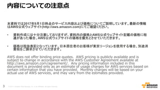 © 2017, Amazon Web Services, Inc. or its Affiliates. All rights reserved.
内容についての注意点
本資料では2017年9月1日時点のサービス内容および価格についてご説明しています。最新の情報
はAWS公式ウェブサイト(http://aws.amazon.com)にてご確認ください。
• 資料作成には十分注意しておりますが、資料内の価格とAWS公式ウェブサイト記載の価格に相
違があった場合、AWS公式ウェブサイトの価格を優先とさせていただきます。
• 価格は税抜表記となっています。日本居住者のお客様が東京リージョンを使用する場合、別途消
費税をご請求させていただきます。
AWS does not offer binding price quotes. AWS pricing is publicly available and is
subject to change in accordance with the AWS Customer Agreement available at
http://aws.amazon.com/agreement/. Any pricing information included in this
document is provided only as an estimate of usage charges for AWS services based on
certain information that you have provided. Monthly charges will be based on your
actual use of AWS services, and may vary from the estimates provided.
3
 