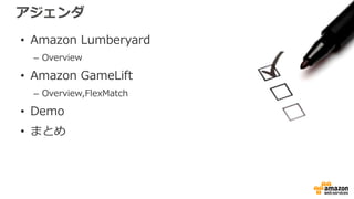 アジェンダ
• Amazon Lumberyard
– Overview
• Amazon GameLift
– Overview,FlexMatch
• Demo
• まとめ
 