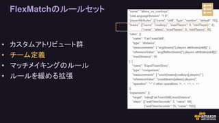 FlexMatchのルールセット
• カスタムアトリビュート群
• チーム定義
• マッチメイキングのルール
• ルールを緩める拡張
 